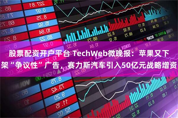 股票配资开户平台 TechWeb微晚报：苹果又下架“争议性”广告，赛力斯汽车引入50亿元战略增资