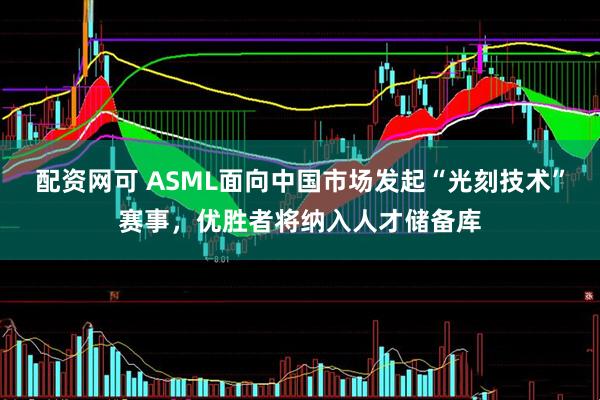 配资网可 ASML面向中国市场发起“光刻技术”赛事，优胜者将纳入人才储备库