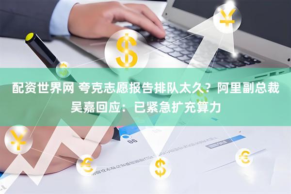 配资世界网 夸克志愿报告排队太久？阿里副总裁吴嘉回应：已紧急扩充算力