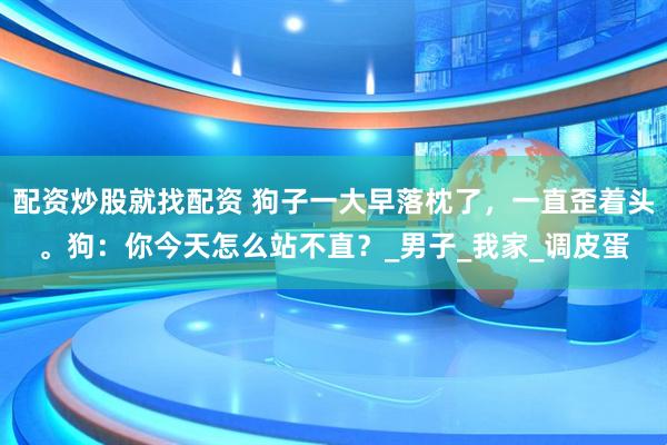 配资炒股就找配资 狗子一大早落枕了，一直歪着头。狗：你今天怎么站不直？_男子_我家_调皮蛋