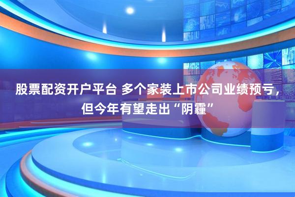 股票配资开户平台 多个家装上市公司业绩预亏，但今年有望走出“阴霾”