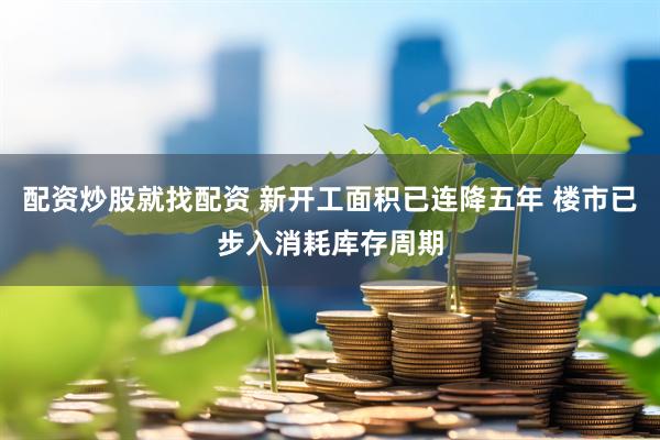 配资炒股就找配资 新开工面积已连降五年 楼市已步入消耗库存周期