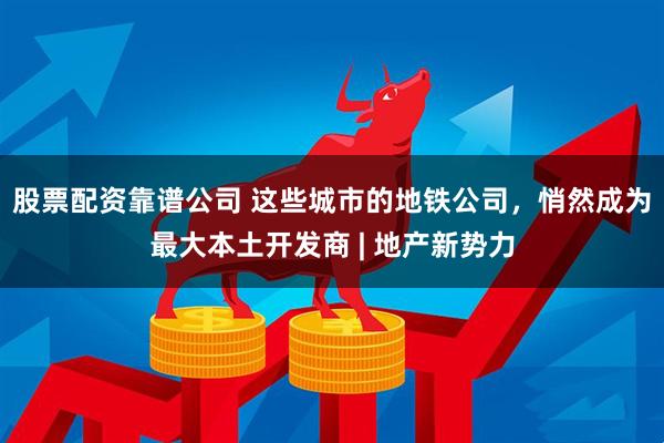 股票配资靠谱公司 这些城市的地铁公司，悄然成为最大本土开发商 | 地产新势力