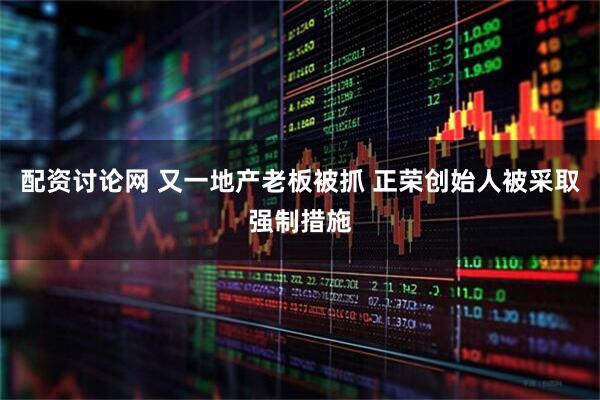配资讨论网 又一地产老板被抓 正荣创始人被采取强制措施