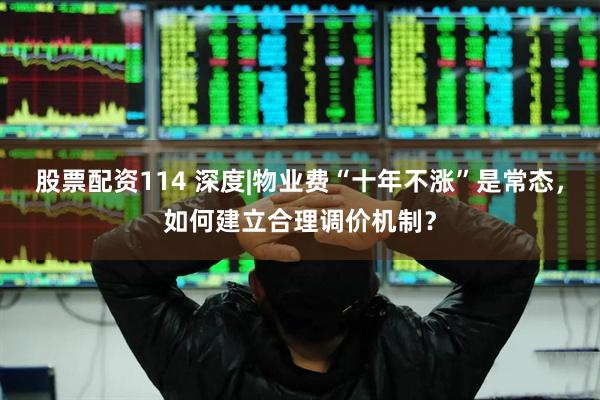 股票配资114 深度|物业费“十年不涨”是常态，如何建立合理调价机制？