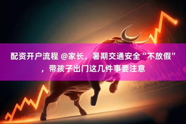 配资开户流程 @家长，暑期交通安全“不放假”，带孩子出门这几件事要注意