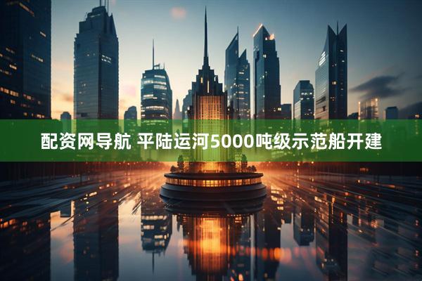配资网导航 平陆运河5000吨级示范船开建