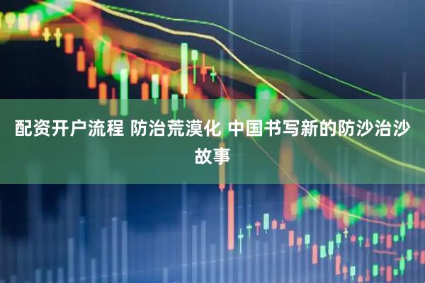 配资开户流程 防治荒漠化 中国书写新的防沙治沙故事