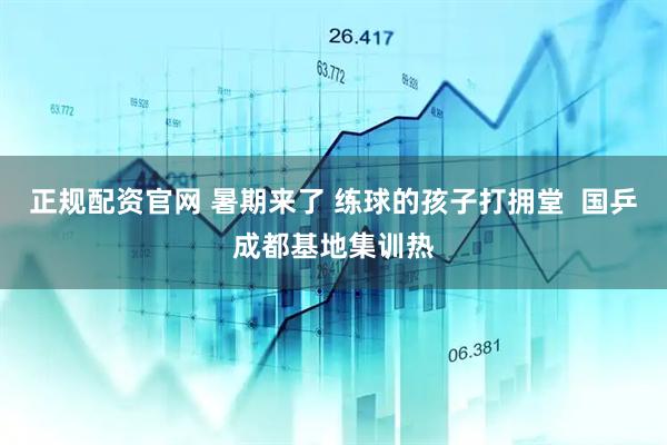正规配资官网 暑期来了 练球的孩子打拥堂  国乒成都基地集训热