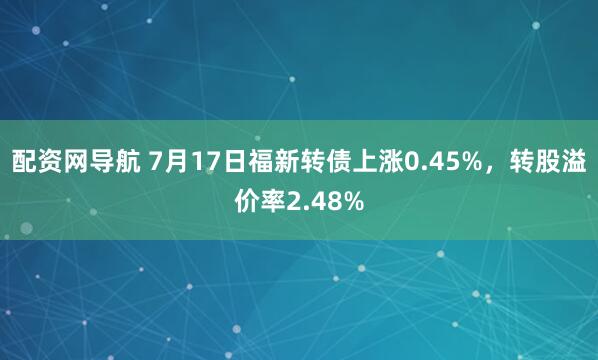 配资网导航 7月17日福新转债上涨0.45%，转股溢价率2.48%