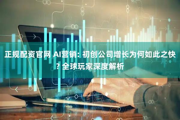 正规配资官网 AI营销: 初创公司增长为何如此之快? 全球玩家深度解析