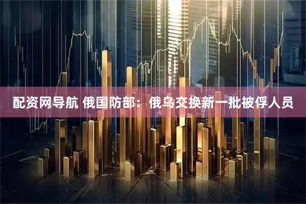 配资网导航 俄国防部：俄乌交换新一批被俘人员