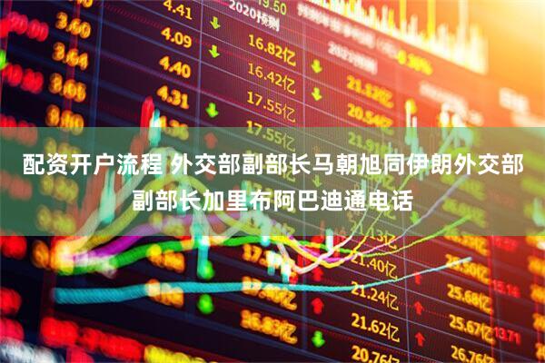 配资开户流程 外交部副部长马朝旭同伊朗外交部副部长加里布阿巴迪通电话