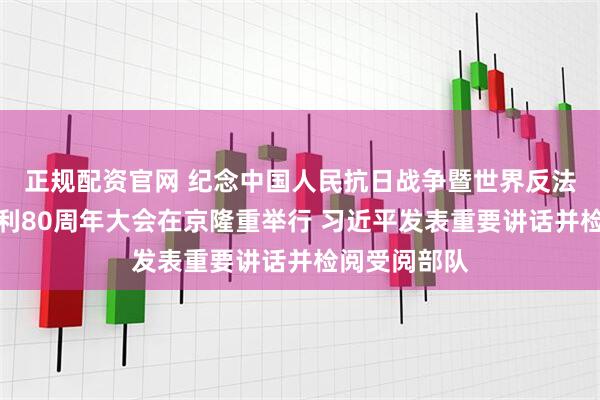 正规配资官网 纪念中国人民抗日战争暨世界反法西斯战争胜利80周年大会在京隆重举行 习近平发表重要讲话并检阅受阅部队