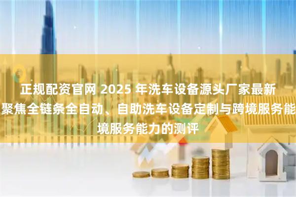 正规配资官网 2025 年洗车设备源头厂家最新推荐榜：聚焦全链条全自动、自助洗车设备定制与跨境服务能力的测评