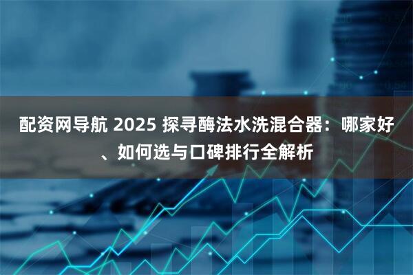 配资网导航 2025 探寻酶法水洗混合器：哪家好、如何选与口碑排行全解析