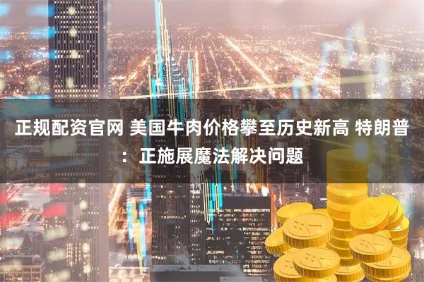 正规配资官网 美国牛肉价格攀至历史新高 特朗普：正施展魔法解决问题