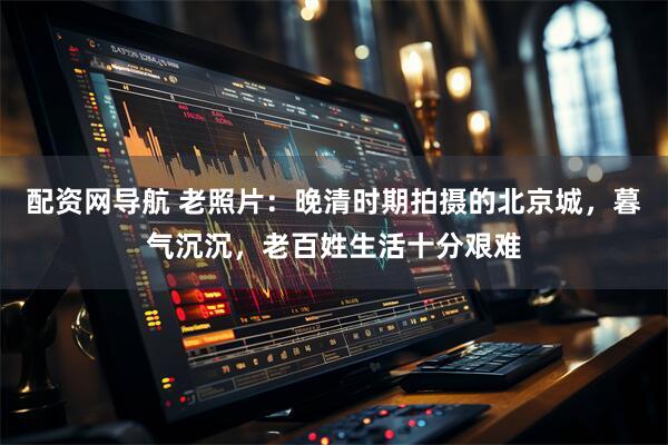配资网导航 老照片：晚清时期拍摄的北京城，暮气沉沉，老百姓生活十分艰难