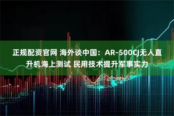 正规配资官网 海外谈中国：AR-500CJ无人直升机海上测试 民用技术提升军事实力