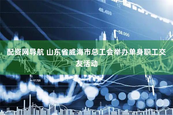 配资网导航 山东省威海市总工会举办单身职工交友活动