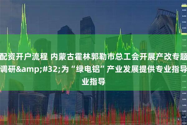 配资开户流程 内蒙古霍林郭勒市总工会开展产改专题调研 为“绿电铝”产业发展提供专业指导