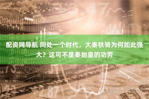 配资网导航 同处一个时代，大秦铁骑为何如此强大？这可不是秦始皇的功劳