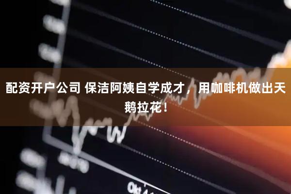配资开户公司 保洁阿姨自学成才，用咖啡机做出天鹅拉花！