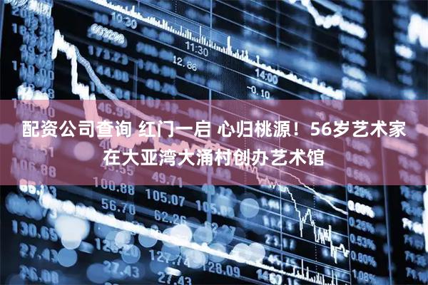 配资公司查询 红门一启 心归桃源！56岁艺术家在大亚湾大涌村创办艺术馆