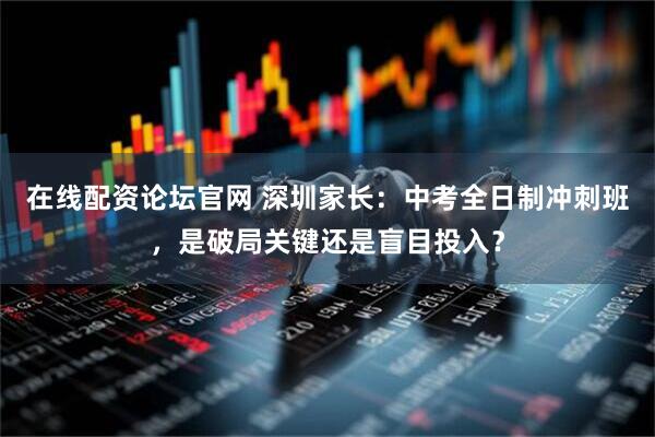 在线配资论坛官网 深圳家长：中考全日制冲刺班，是破局关键还是盲目投入？