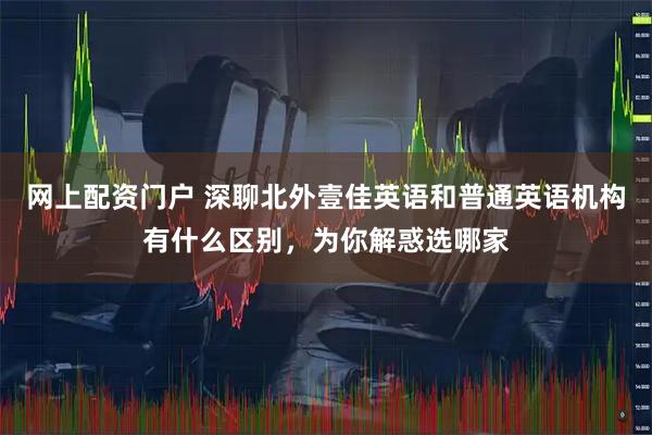 网上配资门户 深聊北外壹佳英语和普通英语机构有什么区别，为你解惑选哪家