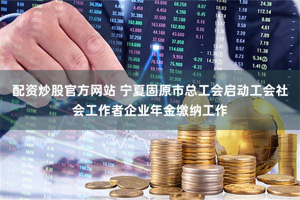 配资炒股官方网站 宁夏固原市总工会启动工会社会工作者企业年金缴纳工作