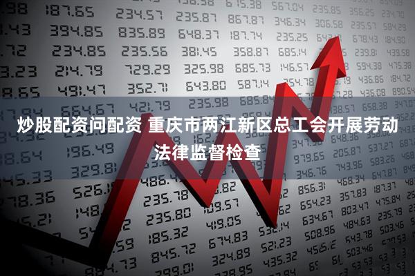 炒股配资问配资 重庆市两江新区总工会开展劳动法律监督检查