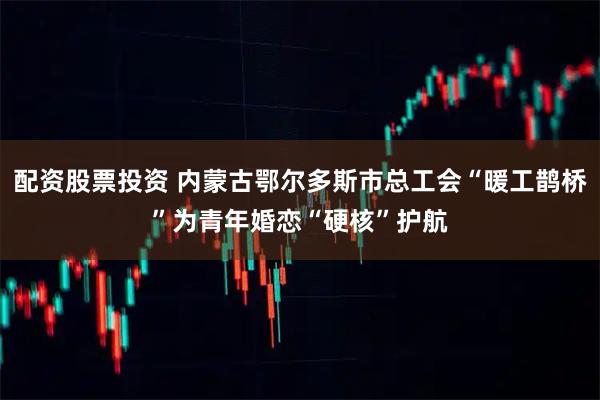 配资股票投资 内蒙古鄂尔多斯市总工会“暖工鹊桥”为青年婚恋“硬核”护航