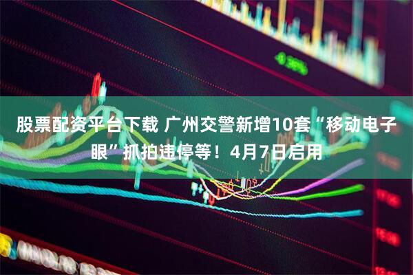 股票配资平台下载 广州交警新增10套“移动电子眼”抓拍违停等！4月7日启用