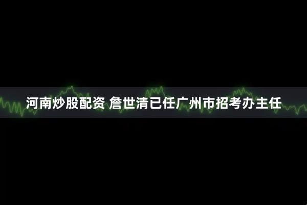 河南炒股配资 詹世清已任广州市招考办主任