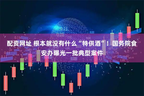 配资网址 根本就没有什么“特供酒”！国务院食安办曝光一批典型案件