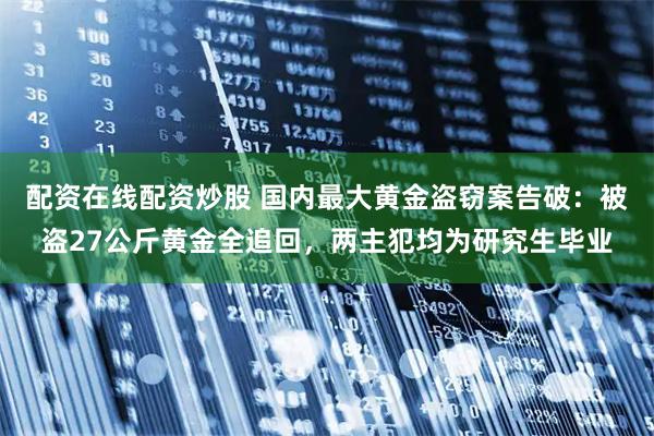 配资在线配资炒股 国内最大黄金盗窃案告破：被盗27公斤黄金全追回，两主犯均为研究生毕业