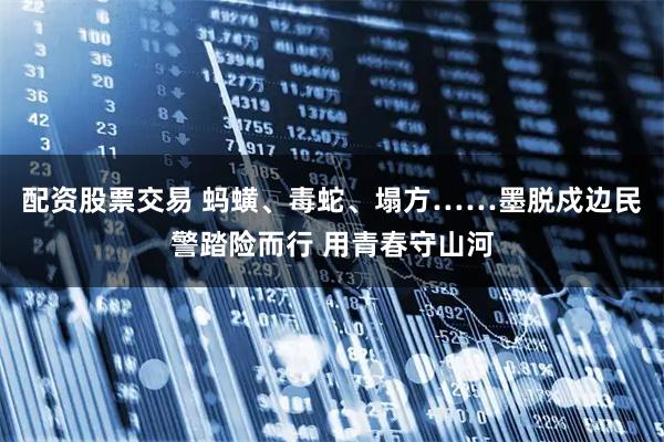 配资股票交易 蚂蟥、毒蛇、塌方……墨脱戍边民警踏险而行 用青春守山河