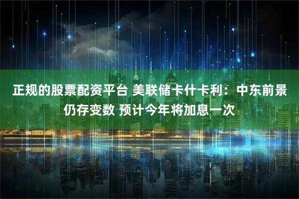正规的股票配资平台 美联储卡什卡利：中东前景仍存变数 预计今年将加息一次