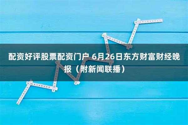 配资好评股票配资门户 6月26日东方财富财经晚报（附新闻联播）