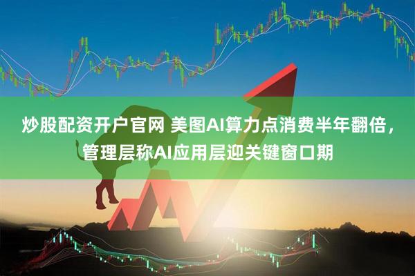 炒股配资开户官网 美图AI算力点消费半年翻倍，管理层称AI应用层迎关键窗口期